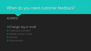 When do you need customer feedback?
ALWAYS!
Change, big or small
 Understand a problem
 Validate solution or idea
 Prioritise
 Decommission
 