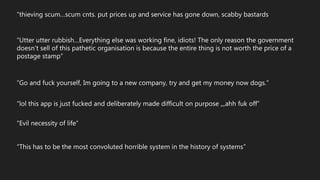 “Utter utter rubbish…Everything else was working fine, idiots! The only reason the government
doesn't sell of this pathetic organisation is because the entire thing is not worth the price of a
postage stamp”
“thieving scum…scum cnts. put prices up and service has gone down, scabby bastards
“Go and fuck yourself, Im going to a new company, try and get my money now dogs.”
“lol this app is just fucked and deliberately made difficult on purpose ,,,ahh fuk off”
“This has to be the most convoluted horrible system in the history of systems”
“Evil necessity of life”
 