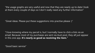 “the usage graphs are very useful and now that they are nearly up to date I look
at them every couple of days so I don't really need any further information”
“Great ideas. Please put these suggestions into practise please :)”
“I love knowing where my parcel is, but I normally have to click a link via an
email. Because most of my purchases are sent via Aust post, they all just appear
in this one app. It's nearly as good as receiving the item.”
“Good basic service”
 
