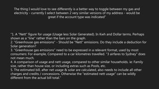 The thing I would love to see differently is a better way to toggle between my gas and
electricity - currently I select between 2 very similar versions of my address - would be
great if the account type was indicated”
“1. A "Nett" figure for usage (Usage less Solar Generated). In Kwh and Dollar terms. Perhaps
shown as a "line" rather than the bars on the graph.
2. "Greenhouse gas emissions" - Should be "Nett" emissions. Do they include a deduction for
Solar generation?
3. "Greenhouse gas emissions" need to be expressed in a relevant format, used by most
consumers: For example, Compared to a car kilometres travelled. "3 airfares to Sydney" does
not mean much.
4. A comparison of usage and nett usage, compared to other similar households. ie: Family
size, rather than house size, or including extras such as Pools, etc.
5. The estimated bill, after net usage & solar are calculated, also needs to include all other
charges and credits / concessions. Otherwise the "estimated nett usage" can be wildly
different from the actual bill total.”
 