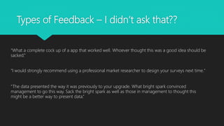 Types of Feedback – I didn’t ask that??
“What a complete cock up of a app that worked well. Whoever thought this was a good idea should be
sacked.”
“I would strongly recommend using a professional market researcher to design your surveys next time."
“The data presented the way it was previously to your upgrade. What bright spark convinced
management to go this way. Sack the bright spark as well as those in management to thought this
might be a better way to present data.”
 