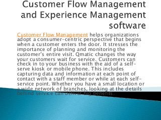 Customer Flow Management helps organizations
adopt a consumer-centric perspective that begins
when a customer enters the door. It stresses the
importance of planning and monitoring the
customer’s entire visit. Qmatic changes the way
your customers wait for service. Customers can
check in to your business with the aid of a selfserve kiosk or mobile phone. This includes
capturing data and information at each point of
contact with a staff member or while at each selfservice point. Whether you have a small location or
a wide network of branches, looking at the details
behind service can deliver big benefits.

 