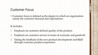  Customer focus is defined as the degree to which an organization
satisfy the customer demand and expectations.
It includes:
1. Emphasis on customer defined quality of the product.
2. Emphasis on customer service in terms of warranty and goodwill.
3. Taking the feedback of the new product development and R&D
through customer product experience.
Customer Focus
 