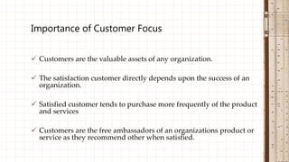  Customers are the valuable assets of any organization.
 The satisfaction customer directly depends upon the success of an
organization.
 Satisfied customer tends to purchase more frequently of the product
and services
 Customers are the free ambassadors of an organizations product or
service as they recommend other when satisfied.
Importance of Customer Focus
 
