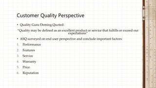  Quality Guru Deming Quoted:
“Quality may be defined as an excellent product or service that fulfills or exceed our
expectations”
 ASQ surveyed on end user perspective and conclude important factors:
1. Performance
2. Features
3. Service
4. Warranty
5. Price
6. Reputation
Customer Quality Perspective
 