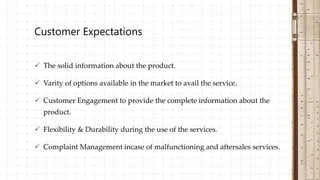  The solid information about the product.
 Varity of options available in the market to avail the service.
 Customer Engagement to provide the complete information about the
product.
 Flexibility & Durability during the use of the services.
 Complaint Management incase of malfunctioning and aftersales services.
Customer Expectations
 