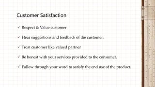  Respect & Value customer
 Hear suggestions and feedback of the customer.
 Treat customer like valued partner
 Be honest with your services provided to the consumer.
 Follow through your word to satisfy the end use of the product.
Customer Satisfaction
 