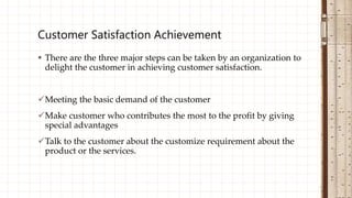  There are the three major steps can be taken by an organization to
delight the customer in achieving customer satisfaction.
Meeting the basic demand of the customer
Make customer who contributes the most to the profit by giving
special advantages
Talk to the customer about the customize requirement about the
product or the services.
Customer Satisfaction Achievement
 