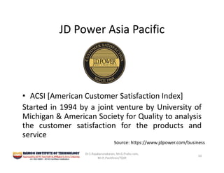 JD Power Asia Pacific
• ACSI [American Customer Satisfaction Index]
Started in 1994 by a joint venture by University of
Michigan & American Society for Quality to analysis
the customer satisfaction for the products and
service
Dr.S.Rajakarunakaran, Mr.G.Prabu ram, 
Mr.P,.Pavithran/TQM
10
Source: https://www.jdpower.com/business
 