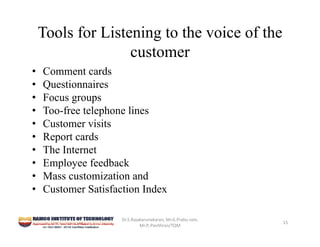 Tools for Listening to the voice of the
customer
• Comment cards
• Questionnaires
• Focus groups
• Too-free telephone lines
• Customer visits
• Report cards
• The Internet
• Employee feedback
• Mass customization and
• Customer Satisfaction Index
Dr.S.Rajakarunakaran, Mr.G.Prabu ram, 
Mr.P,.Pavithran/TQM
15
 