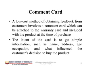 Comment Card
• A low-cost method of obtaining feedback from
customers involves a comment card which can
be attached to the warranty card and included
with the product at the time of purchase
• The intent of the card is to get simple
information, such as name, address, age
occupation, and what influenced the
customer’s decision to buy the product
Dr.S.Rajakarunakaran, Mr.G.Prabu ram, 
Mr.P,.Pavithran/TQM
16
 