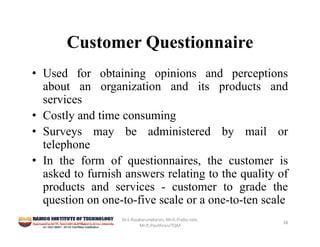 Customer Questionnaire
• Used for obtaining opinions and perceptions
about an organization and its products and
services
• Costly and time consuming
• Surveys may be administered by mail or
telephone
• In the form of questionnaires, the customer is
asked to furnish answers relating to the quality of
products and services - customer to grade the
question on one-to-five scale or a one-to-ten scale
Dr.S.Rajakarunakaran, Mr.G.Prabu ram, 
Mr.P,.Pavithran/TQM
18
 