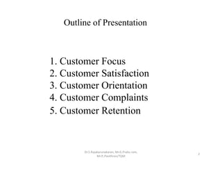 1. Customer Focus
2. Customer Satisfaction
3. Customer Orientation
4. Customer Complaints
5. Customer Retention
Dr.S.Rajakarunakaran, Mr.G.Prabu ram, 
Mr.P,.Pavithran/TQM
2
Outline of Presentation
 