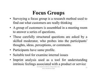 Focus Groups
• Surveying a focus group is a research method used to
find out what customers are really thinking
• A group of customers is assembled in a meeting room
to answer a series of questions.
• These carefully structured questions are asked by a
skilled moderator, who probes into the participants’
thoughts, ideas, perceptions, or comments.
• Participants have same profile.
• Suitable tool for examine internal issues
• Imprint analysis used as a tool for understanding
intrinsic feelings associated with a product or service
Dr.S.Rajakarunakaran, Mr.G.Prabu ram, 
Mr.P,.Pavithran/TQM
21
 