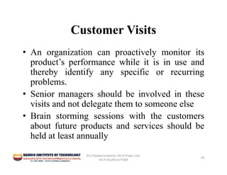 Customer Visits
• An organization can proactively monitor its
product’s performance while it is in use and
thereby identify any specific or recurring
problems.
• Senior managers should be involved in these
visits and not delegate them to someone else
• Brain storming sessions with the customers
about future products and services should be
held at least annually
Dr.S.Rajakarunakaran, Mr.G.Prabu ram, 
Mr.P,.Pavithran/TQM
24
 