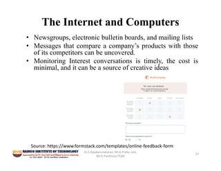The Internet and Computers
• Newsgroups, electronic bulletin boards, and mailing lists
• Messages that compare a company’s products with those
of its competitors can be uncovered.
• Monitoring Interest conversations is timely, the cost is
minimal, and it can be a source of creative ideas
Dr.S.Rajakarunakaran, Mr.G.Prabu ram, 
Mr.P,.Pavithran/TQM
27
Source: https://www.formstack.com/templates/online‐feedback‐form
 