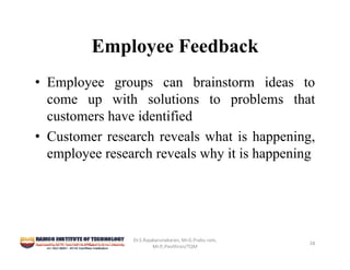 Employee Feedback
• Employee groups can brainstorm ideas to
come up with solutions to problems that
customers have identified
• Customer research reveals what is happening,
employee research reveals why it is happening
Dr.S.Rajakarunakaran, Mr.G.Prabu ram, 
Mr.P,.Pavithran/TQM
28
 