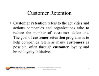 Customer Retention
• Customer retention refers to the activities and
actions companies and organizations take to
reduce the number of customer defections.
The goal of customer retention programs is to
help companies retain as many customers as
possible, often through customer loyalty and
brand loyalty initiatives
Dr.S.Rajakarunakaran, Mr.G.Prabu ram, 
Mr.P,.Pavithran/TQM
31
 
