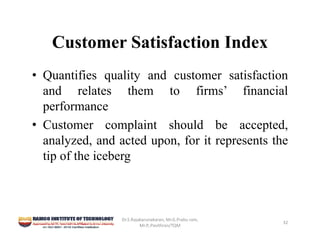 Customer Satisfaction Index
• Quantifies quality and customer satisfaction
and relates them to firms’ financial
performance
• Customer complaint should be accepted,
analyzed, and acted upon, for it represents the
tip of the iceberg
Dr.S.Rajakarunakaran, Mr.G.Prabu ram, 
Mr.P,.Pavithran/TQM
32
 