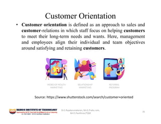 Customer Orientation
• Customer orientation is defined as an approach to sales and
customer-relations in which staff focus on helping customers
to meet their long-term needs and wants. Here, management
and employees align their individual and team objectives
around satisfying and retaining customers.
Dr.S.Rajakarunakaran, Mr.G.Prabu ram, 
Mr.P,.Pavithran/TQM
35
Source: https://www.shutterstock.com/search/customer+oriented
 