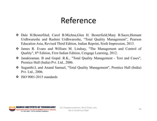 Reference
 Dale H.Besterfiled, Carol B.Michna,Glen H. Besterfield,Mary B.Sacre,Hemant
Urdhwareshe and Rashmi Urdhwareshe, “Total Quality Management”, Pearson
Education Asia, Revised Third Edition, Indian Reprint, Sixth Impression, 2013.
 James R. Evans and William M. Lindsay, "The Management and Control of
Quality", 8th Edition, First Indian Edition, Cengage Learning, 2012.
 Janakiraman. B and Gopal .R.K., "Total Quality Management - Text and Cases",
Prentice Hall (India) Pvt. Ltd., 2006.
 Suganthi.L and Anand Samuel, "Total Quality Management", Prentice Hall (India)
Pvt. Ltd., 2006.
 ISO 9001-2015 standards
Dr.S.Rajakarunakaran, Mr.G.Prabu ram, 
Mr.P,.Pavithran/TQM
36
 