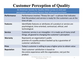 Customer Perception of Quality
An American Society for Quality (ASQ) survey on end user
perceptions of important factors that influenced purchases
Performance Performance involves “fitness for use”—a phrase that indicates
that the product and service is ready for the customers use at the
time of sale
Features Identifiable features or attributes of a product or service are
psychological, time‐oriented, contractual, ethical, and
technological.
Service Customer service is an intangible—it is made up of many small
things, all geared to changing the customer’s perception
Warranty Represents an organization’s public
promise of a quality product backed up by a guarantee of
customer satisfaction
Price Today’s customer is willing to pay a higher price to obtain value
Reputation Total customer satisfaction is based on
the entire experience with the organization, not just the
product
Dr.S.Rajakarunakaran, Mr.G.Prabu ram, 
Mr.P,.Pavithran/TQM
5
 