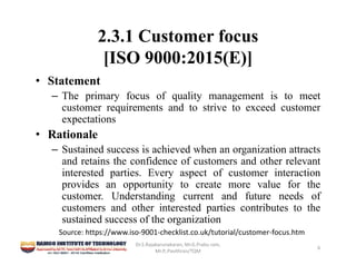 2.3.1 Customer focus
[ISO 9000:2015(E)]
• Statement
– The primary focus of quality management is to meet
customer requirements and to strive to exceed customer
expectations
• Rationale
– Sustained success is achieved when an organization attracts
and retains the confidence of customers and other relevant
interested parties. Every aspect of customer interaction
provides an opportunity to create more value for the
customer. Understanding current and future needs of
customers and other interested parties contributes to the
sustained success of the organization
Dr.S.Rajakarunakaran, Mr.G.Prabu ram, 
Mr.P,.Pavithran/TQM
6
Source: https://www.iso‐9001‐checklist.co.uk/tutorial/customer‐focus.htm
 