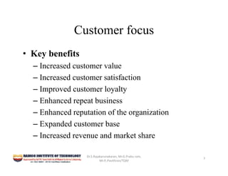 Customer focus
• Key benefits
– Increased customer value
– Increased customer satisfaction
– Improved customer loyalty
– Enhanced repeat business
– Enhanced reputation of the organization
– Expanded customer base
– Increased revenue and market share
Dr.S.Rajakarunakaran, Mr.G.Prabu ram, 
Mr.P,.Pavithran/TQM
7
 