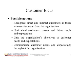 Customer focus
• Possible actions
– Recognize direct and indirect customers as those
who receive value from the organization
– Understand customers’ current and future needs
and expectations
– Link the organization’s objectives to customer
needs and expectations
– Communicate customer needs and expectations
throughout the organization
Dr.S.Rajakarunakaran, Mr.G.Prabu ram, 
Mr.P,.Pavithran/TQM
8
 