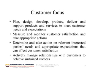 Customer focus
• Plan, design, develop, produce, deliver and
support products and services to meet customer
needs and expectations
• Measure and monitor customer satisfaction and
take appropriate actions
• Determine and take action on relevant interested
parties’ needs and appropriate expectations that
can affect customer satisfaction
• Actively manage relationships with customers to
achieve sustained success
Dr.S.Rajakarunakaran, Mr.G.Prabu ram, 
Mr.P,.Pavithran/TQM
9
 