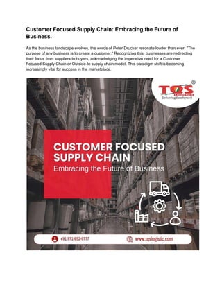Customer Focused Supply Chain: Embracing the Future of
Business.
As the business landscape evolves, the words of Peter Drucker resonate louder than ever: "The
purpose of any business is to create a customer." Recognizing this, businesses are redirecting
their focus from suppliers to buyers, acknowledging the imperative need for a Customer
Focused Supply Chain or Outside-In supply chain model. This paradigm shift is becoming
increasingly vital for success in the marketplace.
 