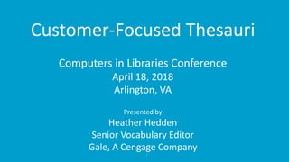 1
Customer-Focused Thesauri
Computers in Libraries Conference
April 18, 2018
Arlington, VA
Presented by
Heather Hedden
Senior Vocabulary Editor
Gale, A Cengage Company
 