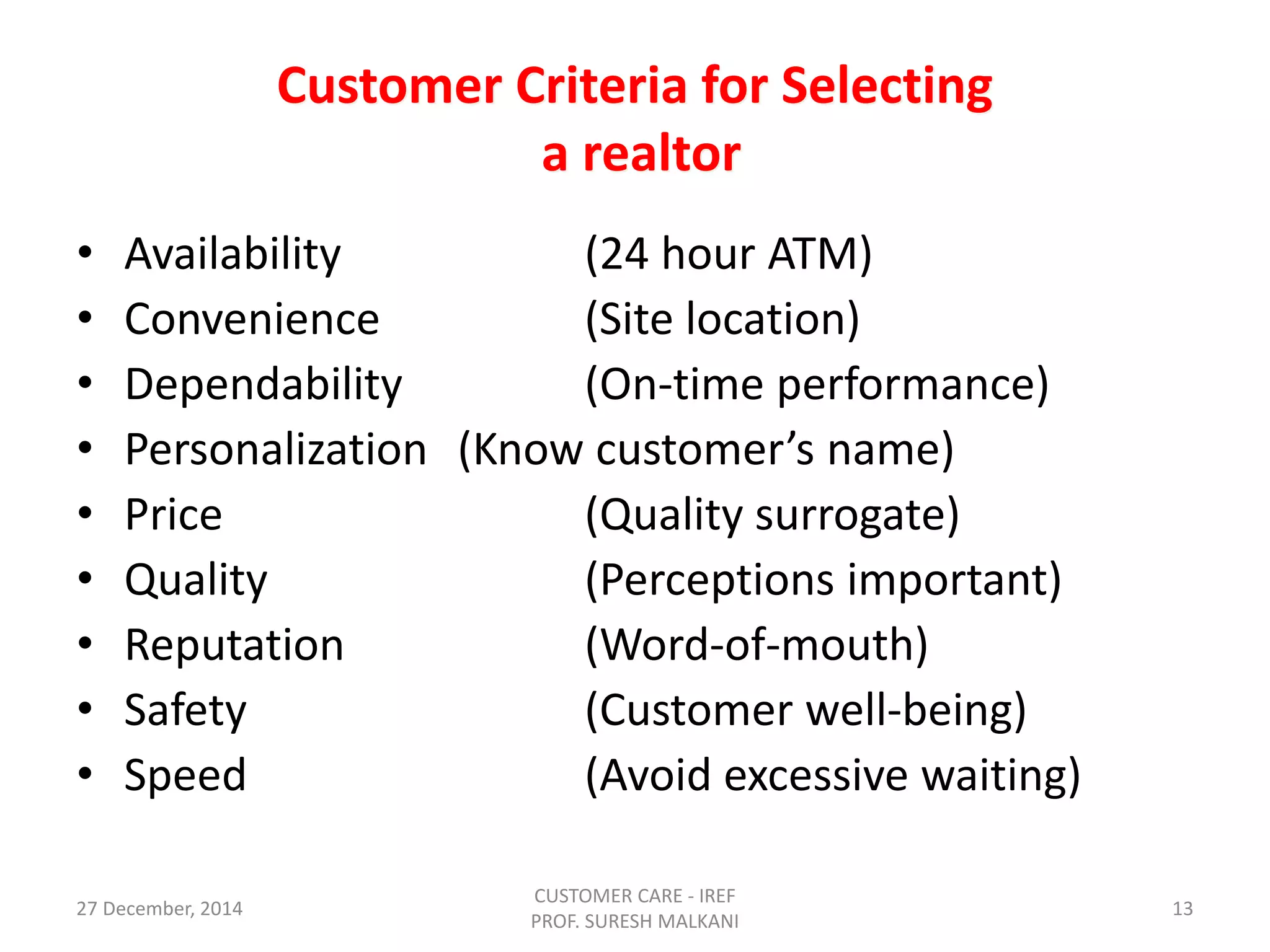 Customer Criteria for Selecting
a realtor
• Availability (24 hour ATM)
• Convenience (Site location)
• Dependability (On-time performance)
• Personalization (Know customer’s name)
• Price (Quality surrogate)
• Quality (Perceptions important)
• Reputation (Word-of-mouth)
• Safety (Customer well-being)
• Speed (Avoid excessive waiting)
27 December, 2014
CUSTOMER CARE - IREF
PROF. SURESH MALKANI
13
 