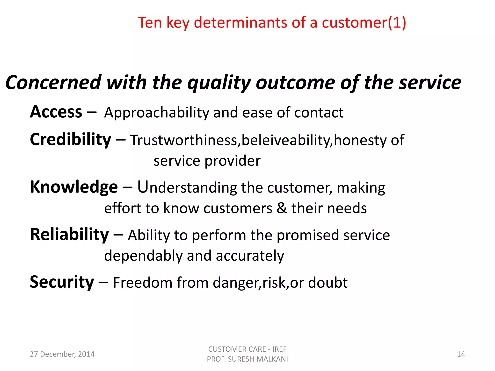 Ten key determinants of a customer(1)
Concerned with the quality outcome of the service
Access – Approachability and ease of contact
Credibility – Trustworthiness,beleiveability,honesty of
service provider
Knowledge – Understanding the customer, making
effort to know customers & their needs
Reliability – Ability to perform the promised service
dependably and accurately
Security – Freedom from danger,risk,or doubt
27 December, 2014
CUSTOMER CARE - IREF
PROF. SURESH MALKANI
14
 
