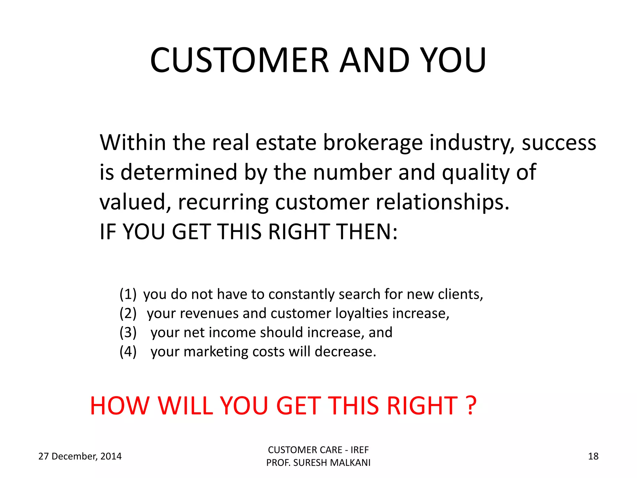CUSTOMER AND YOU
27 December, 2014
CUSTOMER CARE - IREF
PROF. SURESH MALKANI
18
(1) you do not have to constantly search for new clients,
(2) your revenues and customer loyalties increase,
(3) your net income should increase, and
(4) your marketing costs will decrease.
Within the real estate brokerage industry, success
is determined by the number and quality of
valued, recurring customer relationships.
IF YOU GET THIS RIGHT THEN:
HOW WILL YOU GET THIS RIGHT ?
 