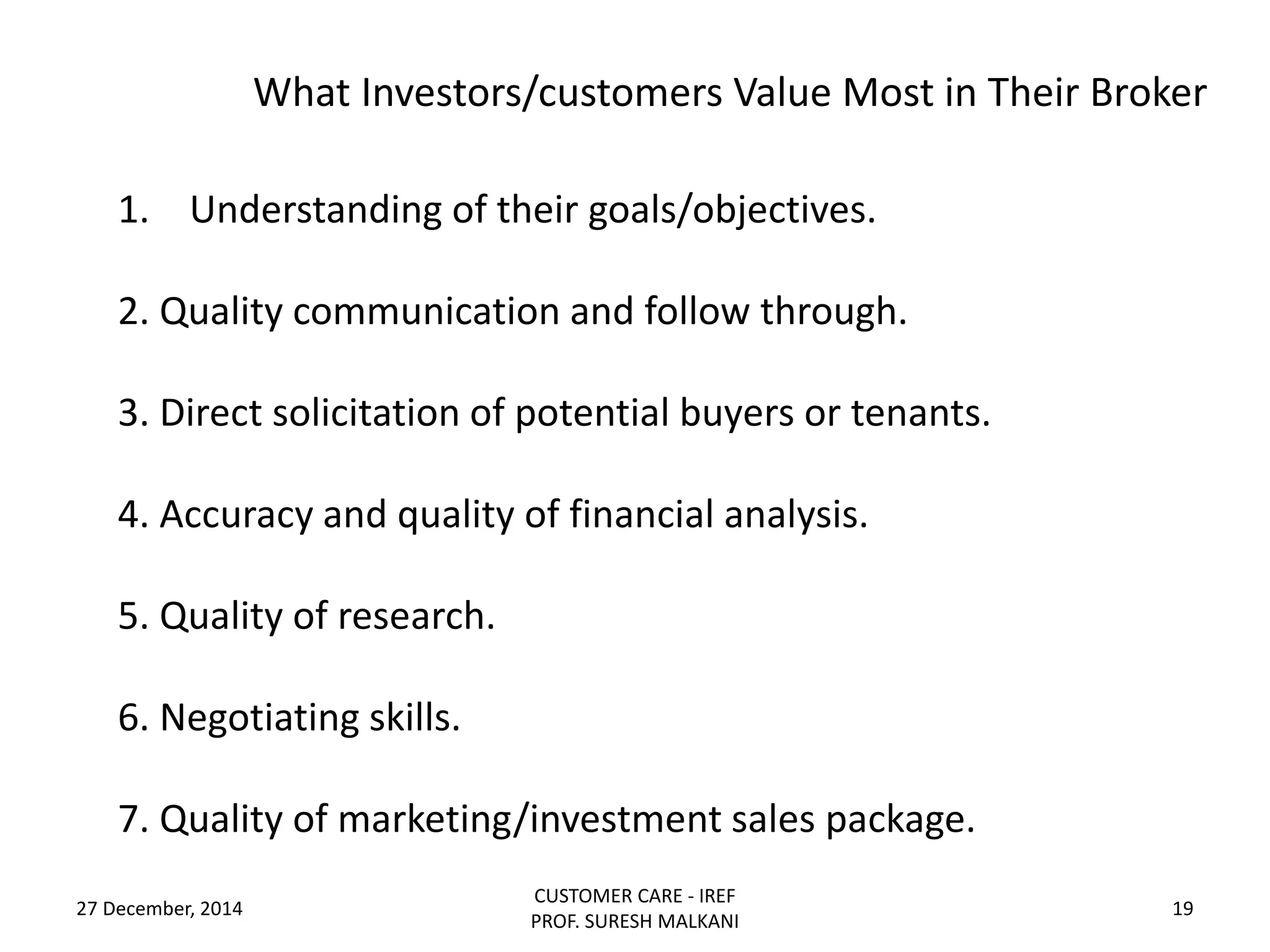 What Investors/customers Value Most in Their Broker
27 December, 2014
CUSTOMER CARE - IREF
PROF. SURESH MALKANI
19
1. Understanding of their goals/objectives.
2. Quality communication and follow through.
3. Direct solicitation of potential buyers or tenants.
4. Accuracy and quality of financial analysis.
5. Quality of research.
6. Negotiating skills.
7. Quality of marketing/investment sales package.
 