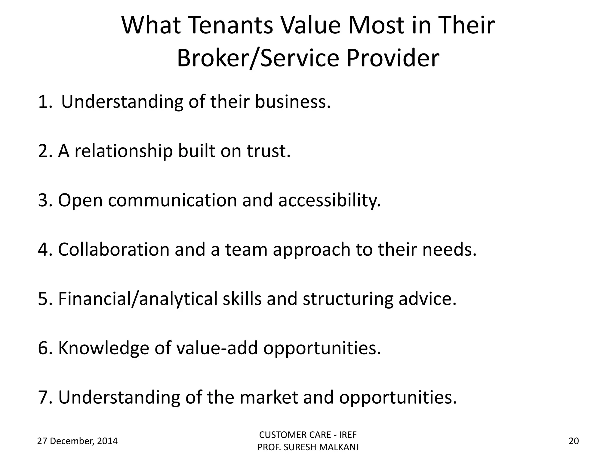 What Tenants Value Most in Their
Broker/Service Provider
27 December, 2014
CUSTOMER CARE - IREF
PROF. SURESH MALKANI
20
1. Understanding of their business.
2. A relationship built on trust.
3. Open communication and accessibility.
4. Collaboration and a team approach to their needs.
5. Financial/analytical skills and structuring advice.
6. Knowledge of value-add opportunities.
7. Understanding of the market and opportunities.
 