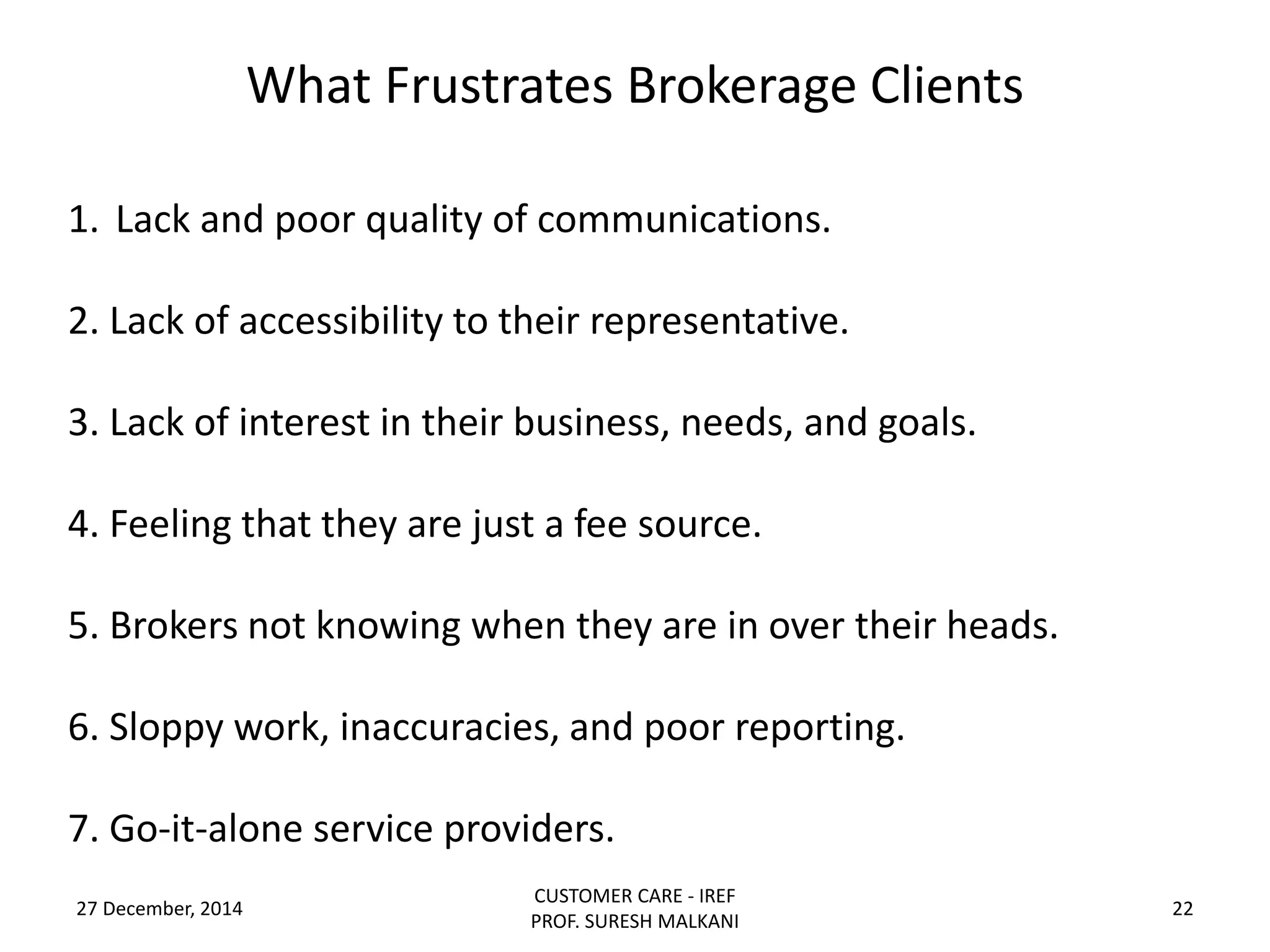 What Frustrates Brokerage Clients
27 December, 2014
CUSTOMER CARE - IREF
PROF. SURESH MALKANI
22
1. Lack and poor quality of communications.
2. Lack of accessibility to their representative.
3. Lack of interest in their business, needs, and goals.
4. Feeling that they are just a fee source.
5. Brokers not knowing when they are in over their heads.
6. Sloppy work, inaccuracies, and poor reporting.
7. Go-it-alone service providers.
 