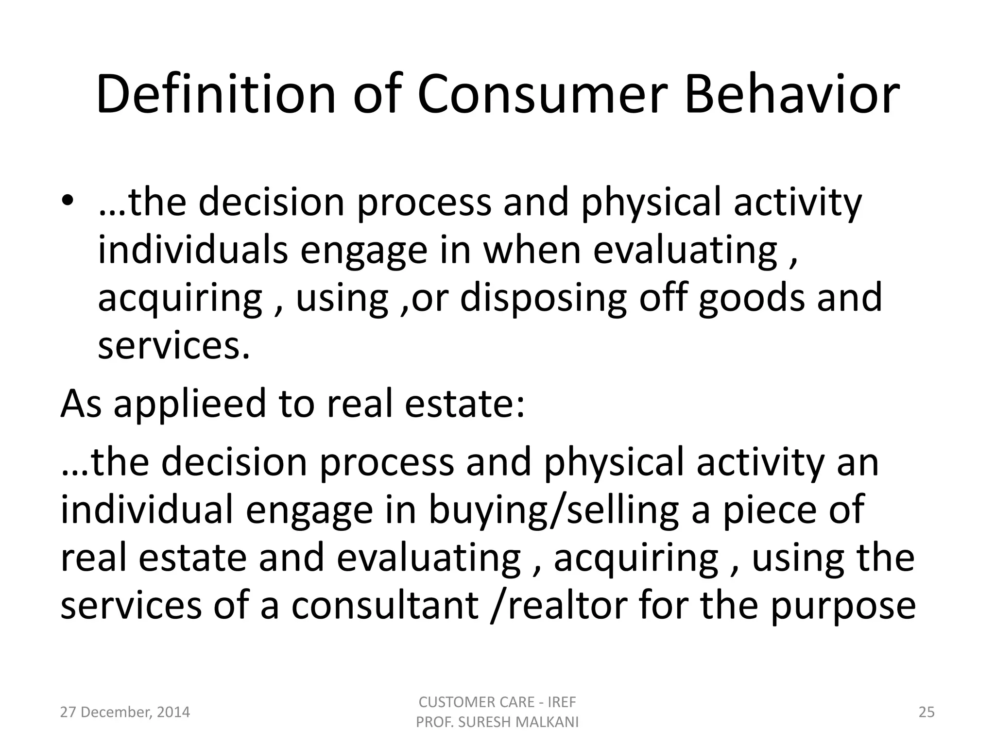 Definition of Consumer Behavior
• …the decision process and physical activity
individuals engage in when evaluating ,
acquiring , using ,or disposing off goods and
services.
As applieed to real estate:
…the decision process and physical activity an
individual engage in buying/selling a piece of
real estate and evaluating , acquiring , using the
services of a consultant /realtor for the purpose
27 December, 2014
CUSTOMER CARE - IREF
PROF. SURESH MALKANI
25
 
