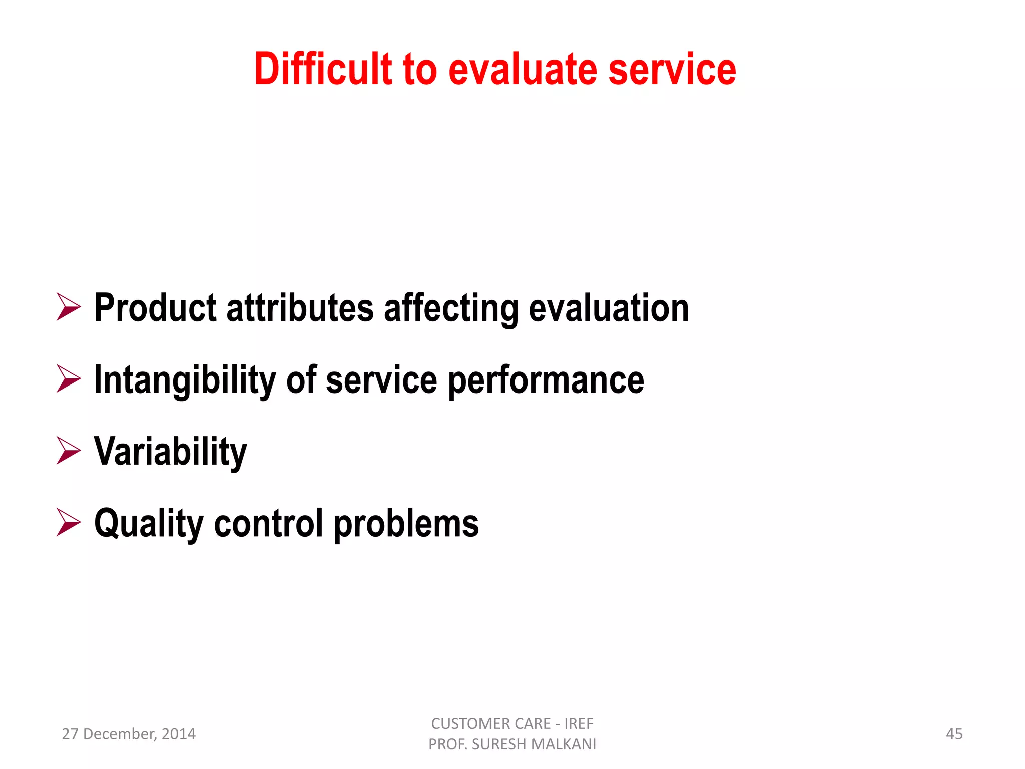 27 December, 2014
CUSTOMER CARE - IREF
PROF. SURESH MALKANI
45
Difficult to evaluate service
 Product attributes affecting evaluation
 Intangibility of service performance
 Variability
 Quality control problems
 