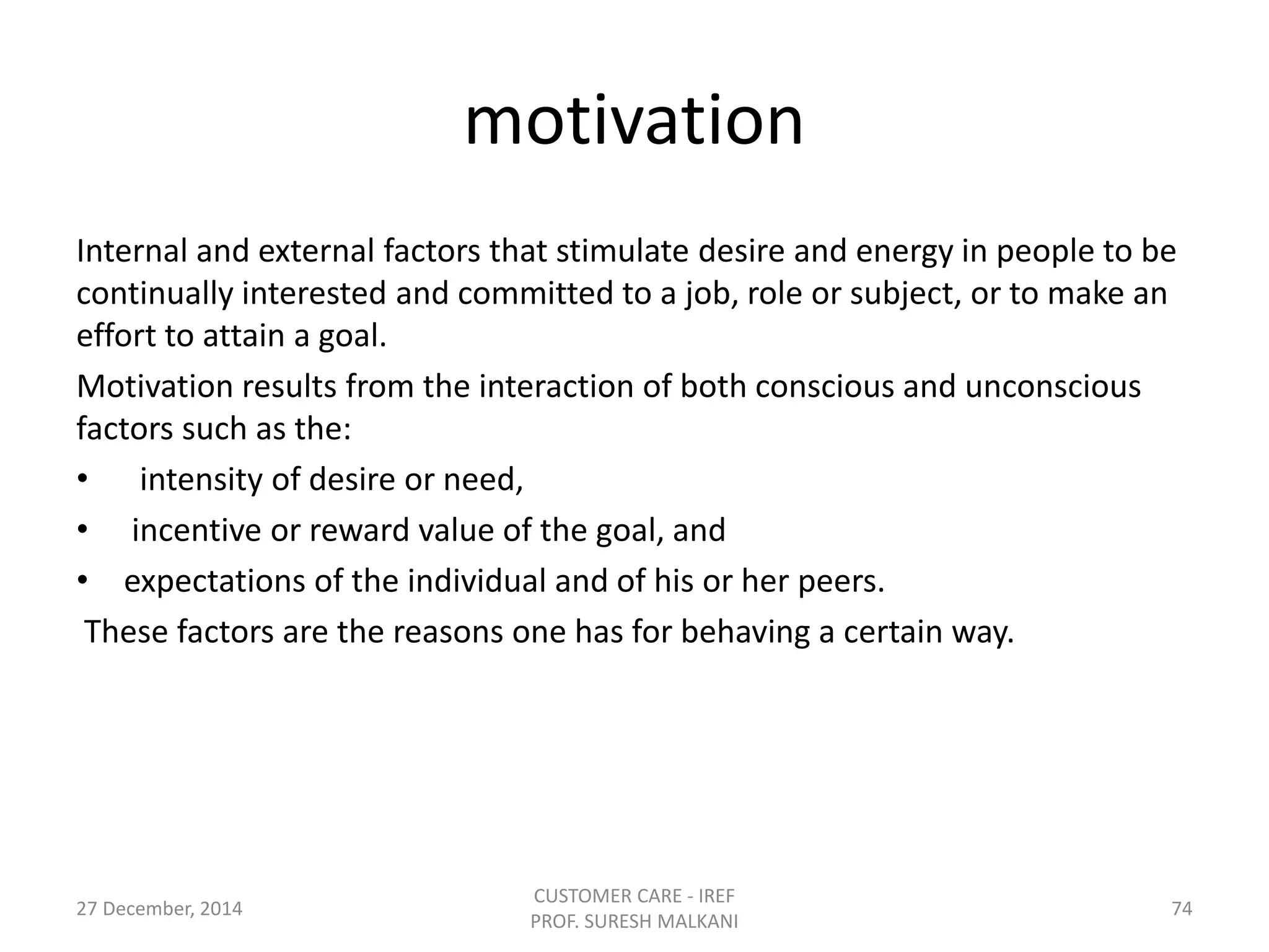 motivation
Internal and external factors that stimulate desire and energy in people to be
continually interested and committed to a job, role or subject, or to make an
effort to attain a goal.
Motivation results from the interaction of both conscious and unconscious
factors such as the:
• intensity of desire or need,
• incentive or reward value of the goal, and
• expectations of the individual and of his or her peers.
These factors are the reasons one has for behaving a certain way.
27 December, 2014
CUSTOMER CARE - IREF
PROF. SURESH MALKANI
74
 