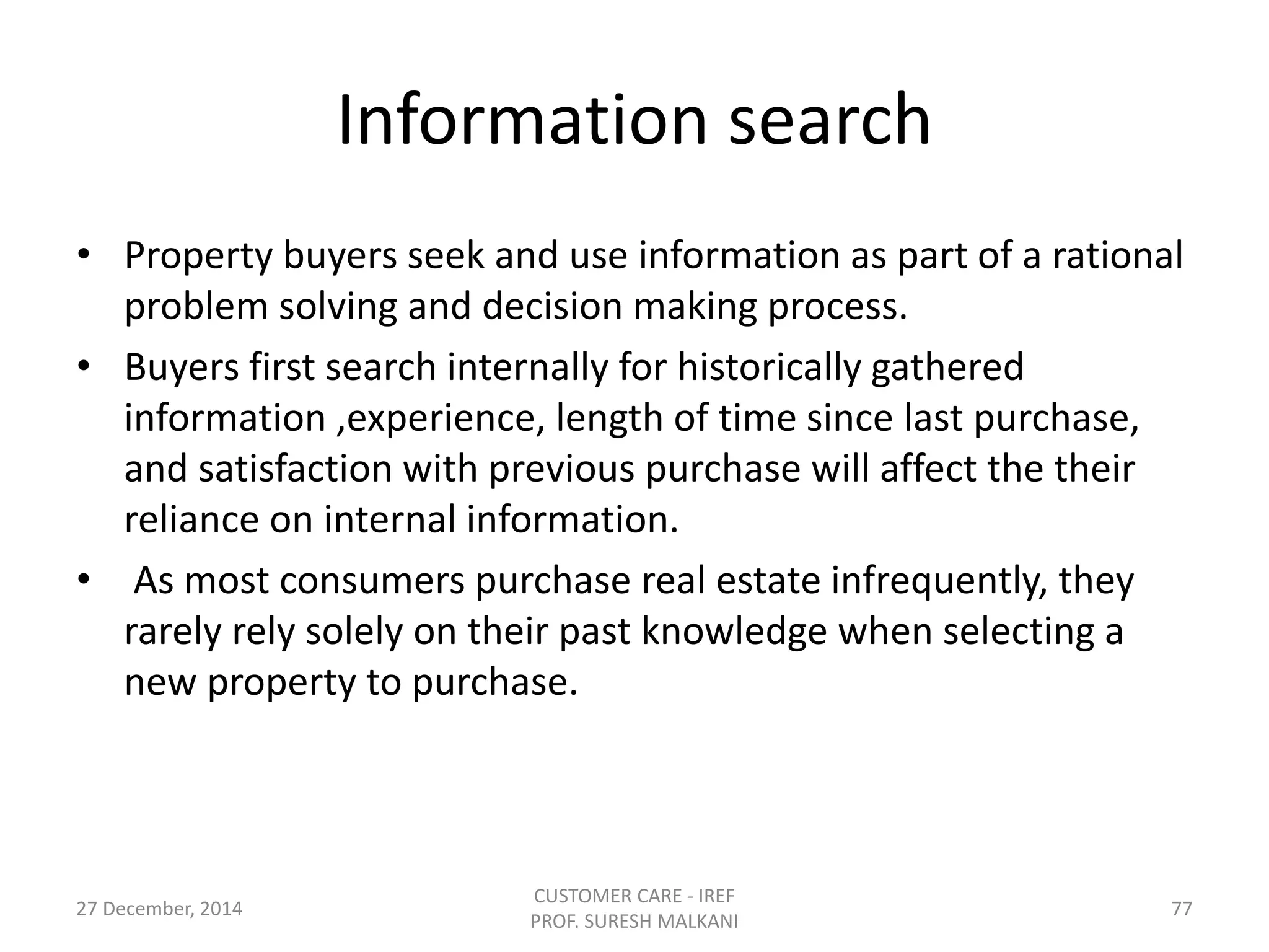 Information search
• Property buyers seek and use information as part of a rational
problem solving and decision making process.
• Buyers first search internally for historically gathered
information ,experience, length of time since last purchase,
and satisfaction with previous purchase will affect the their
reliance on internal information.
• As most consumers purchase real estate infrequently, they
rarely rely solely on their past knowledge when selecting a
new property to purchase.
27 December, 2014
CUSTOMER CARE - IREF
PROF. SURESH MALKANI
77
 