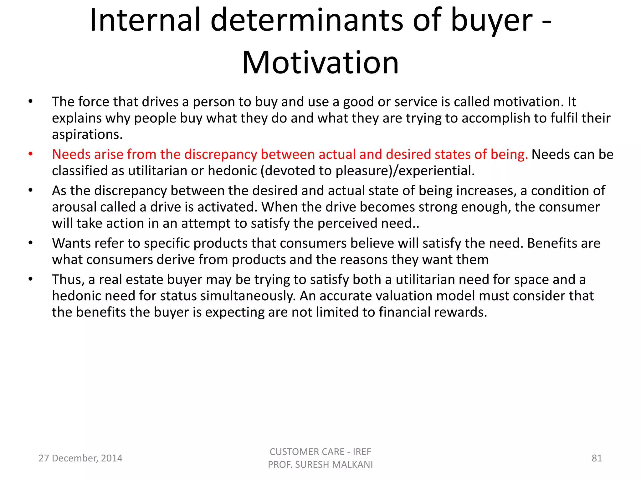 Internal determinants of buyer -
Motivation
• The force that drives a person to buy and use a good or service is called motivation. It
explains why people buy what they do and what they are trying to accomplish to fulfil their
aspirations.
• Needs arise from the discrepancy between actual and desired states of being. Needs can be
classified as utilitarian or hedonic (devoted to pleasure)/experiential.
• As the discrepancy between the desired and actual state of being increases, a condition of
arousal called a drive is activated. When the drive becomes strong enough, the consumer
will take action in an attempt to satisfy the perceived need..
• Wants refer to specific products that consumers believe will satisfy the need. Benefits are
what consumers derive from products and the reasons they want them
• Thus, a real estate buyer may be trying to satisfy both a utilitarian need for space and a
hedonic need for status simultaneously. An accurate valuation model must consider that
the benefits the buyer is expecting are not limited to financial rewards.
27 December, 2014
CUSTOMER CARE - IREF
PROF. SURESH MALKANI
81
 