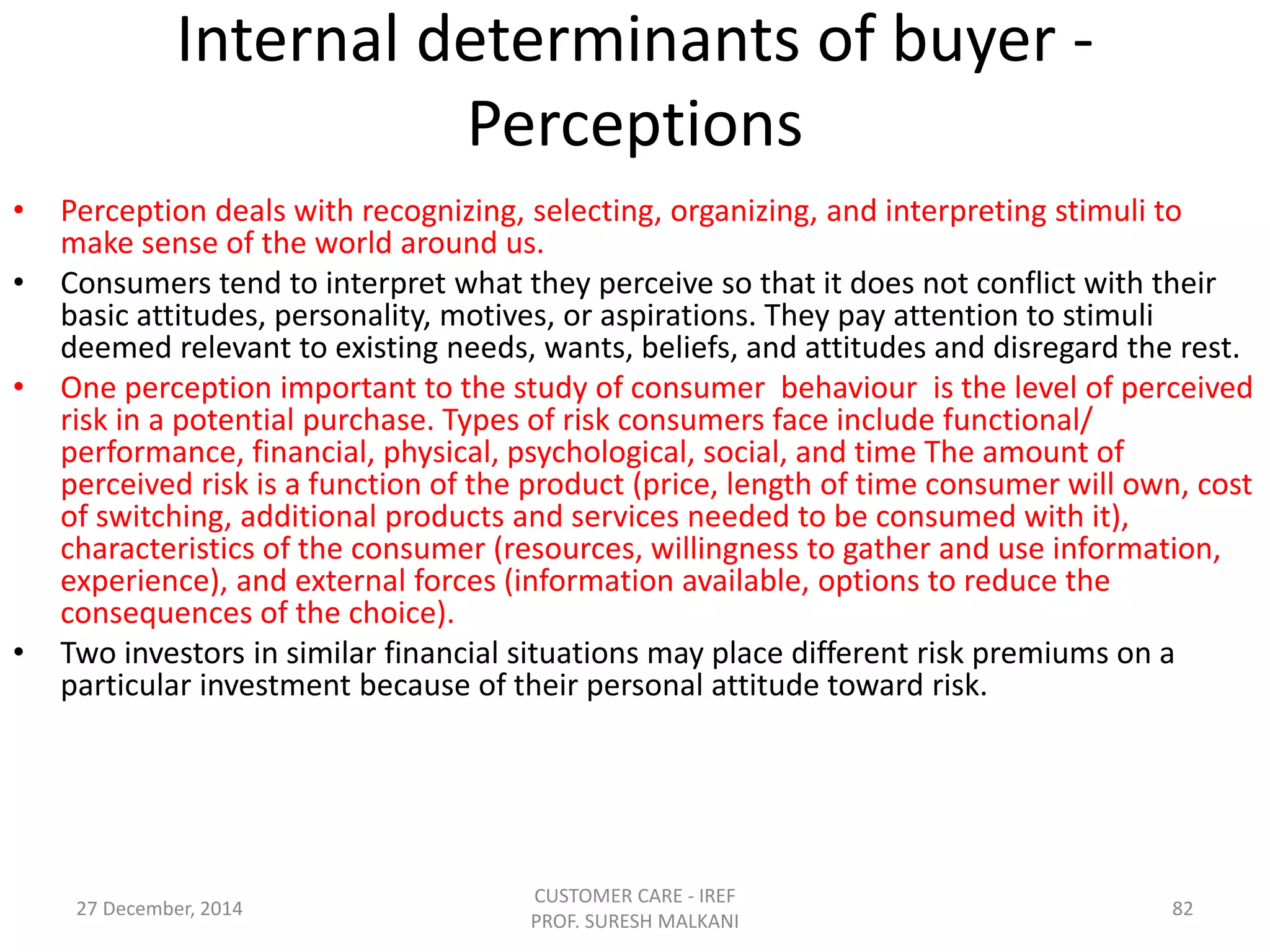 Internal determinants of buyer -
Perceptions
• Perception deals with recognizing, selecting, organizing, and interpreting stimuli to
make sense of the world around us.
• Consumers tend to interpret what they perceive so that it does not conflict with their
basic attitudes, personality, motives, or aspirations. They pay attention to stimuli
deemed relevant to existing needs, wants, beliefs, and attitudes and disregard the rest.
• One perception important to the study of consumer behaviour is the level of perceived
risk in a potential purchase. Types of risk consumers face include functional/
performance, financial, physical, psychological, social, and time The amount of
perceived risk is a function of the product (price, length of time consumer will own, cost
of switching, additional products and services needed to be consumed with it),
characteristics of the consumer (resources, willingness to gather and use information,
experience), and external forces (information available, options to reduce the
consequences of the choice).
• Two investors in similar financial situations may place different risk premiums on a
particular investment because of their personal attitude toward risk.
27 December, 2014
CUSTOMER CARE - IREF
PROF. SURESH MALKANI
82
 