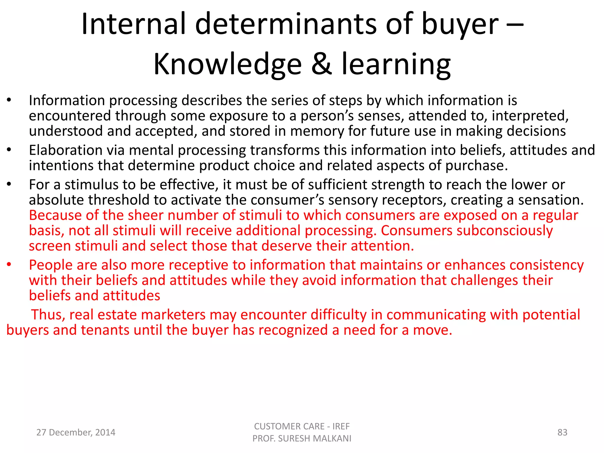 Internal determinants of buyer –
Knowledge & learning
• Information processing describes the series of steps by which information is
encountered through some exposure to a person’s senses, attended to, interpreted,
understood and accepted, and stored in memory for future use in making decisions
• Elaboration via mental processing transforms this information into beliefs, attitudes and
intentions that determine product choice and related aspects of purchase.
• For a stimulus to be effective, it must be of sufficient strength to reach the lower or
absolute threshold to activate the consumer’s sensory receptors, creating a sensation.
Because of the sheer number of stimuli to which consumers are exposed on a regular
basis, not all stimuli will receive additional processing. Consumers subconsciously
screen stimuli and select those that deserve their attention.
• People are also more receptive to information that maintains or enhances consistency
with their beliefs and attitudes while they avoid information that challenges their
beliefs and attitudes
Thus, real estate marketers may encounter difficulty in communicating with potential
buyers and tenants until the buyer has recognized a need for a move.
27 December, 2014
CUSTOMER CARE - IREF
PROF. SURESH MALKANI
83
 
