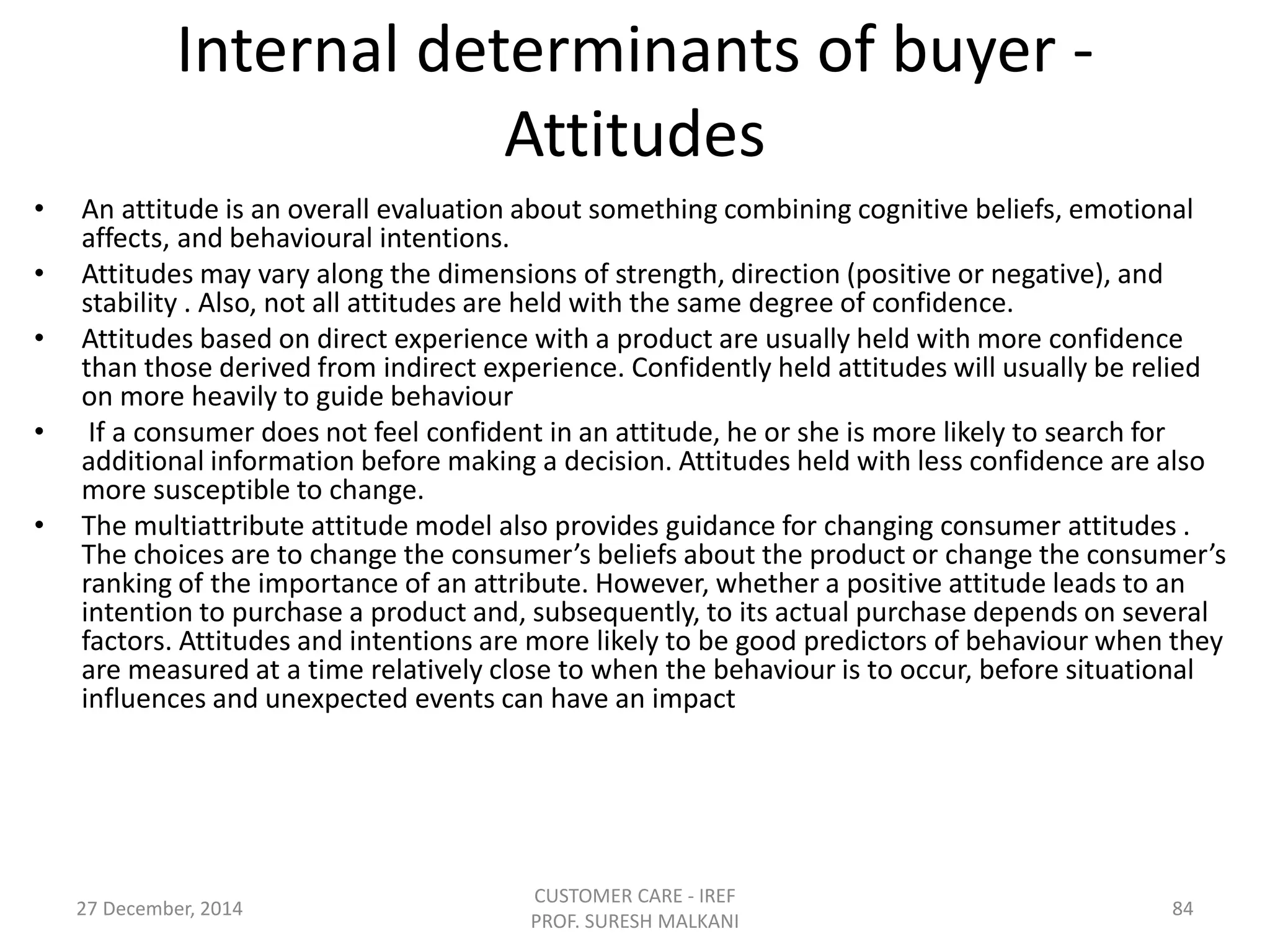 Internal determinants of buyer -
Attitudes
• An attitude is an overall evaluation about something combining cognitive beliefs, emotional
affects, and behavioural intentions.
• Attitudes may vary along the dimensions of strength, direction (positive or negative), and
stability . Also, not all attitudes are held with the same degree of confidence.
• Attitudes based on direct experience with a product are usually held with more confidence
than those derived from indirect experience. Confidently held attitudes will usually be relied
on more heavily to guide behaviour
• If a consumer does not feel confident in an attitude, he or she is more likely to search for
additional information before making a decision. Attitudes held with less confidence are also
more susceptible to change.
• The multiattribute attitude model also provides guidance for changing consumer attitudes .
The choices are to change the consumer’s beliefs about the product or change the consumer’s
ranking of the importance of an attribute. However, whether a positive attitude leads to an
intention to purchase a product and, subsequently, to its actual purchase depends on several
factors. Attitudes and intentions are more likely to be good predictors of behaviour when they
are measured at a time relatively close to when the behaviour is to occur, before situational
influences and unexpected events can have an impact
27 December, 2014
CUSTOMER CARE - IREF
PROF. SURESH MALKANI
84
 