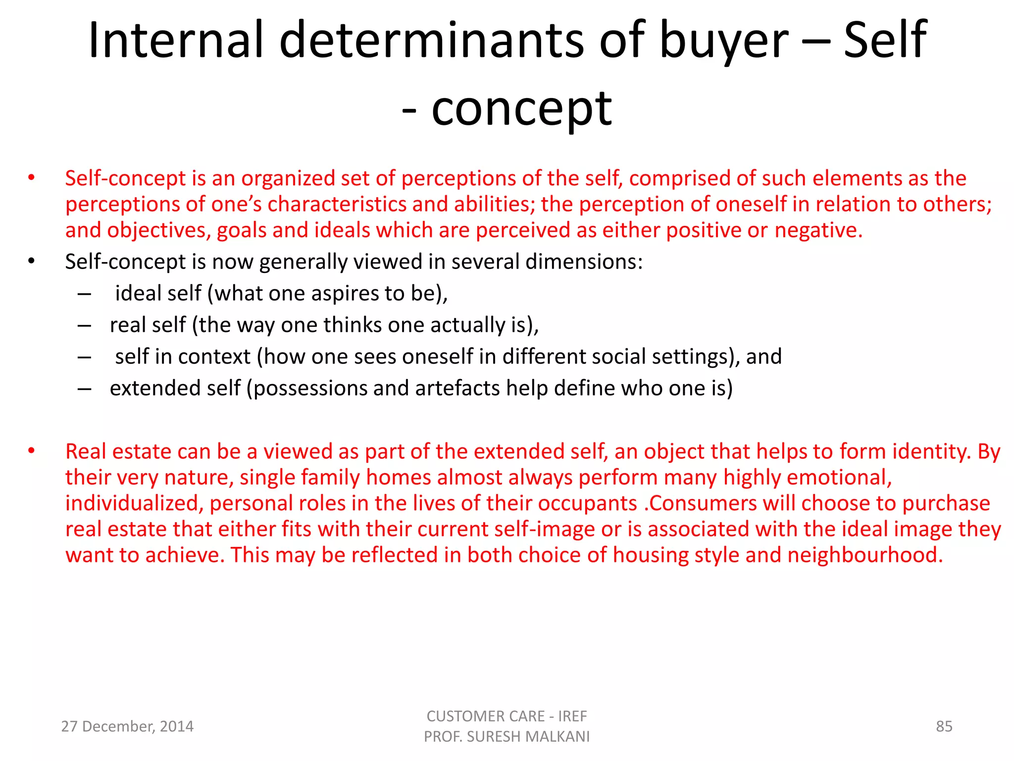 Internal determinants of buyer – Self
- concept
• Self-concept is an organized set of perceptions of the self, comprised of such elements as the
perceptions of one’s characteristics and abilities; the perception of oneself in relation to others;
and objectives, goals and ideals which are perceived as either positive or negative.
• Self-concept is now generally viewed in several dimensions:
– ideal self (what one aspires to be),
– real self (the way one thinks one actually is),
– self in context (how one sees oneself in different social settings), and
– extended self (possessions and artefacts help define who one is)
• Real estate can be a viewed as part of the extended self, an object that helps to form identity. By
their very nature, single family homes almost always perform many highly emotional,
individualized, personal roles in the lives of their occupants .Consumers will choose to purchase
real estate that either fits with their current self-image or is associated with the ideal image they
want to achieve. This may be reflected in both choice of housing style and neighbourhood.
27 December, 2014
CUSTOMER CARE - IREF
PROF. SURESH MALKANI
85
 