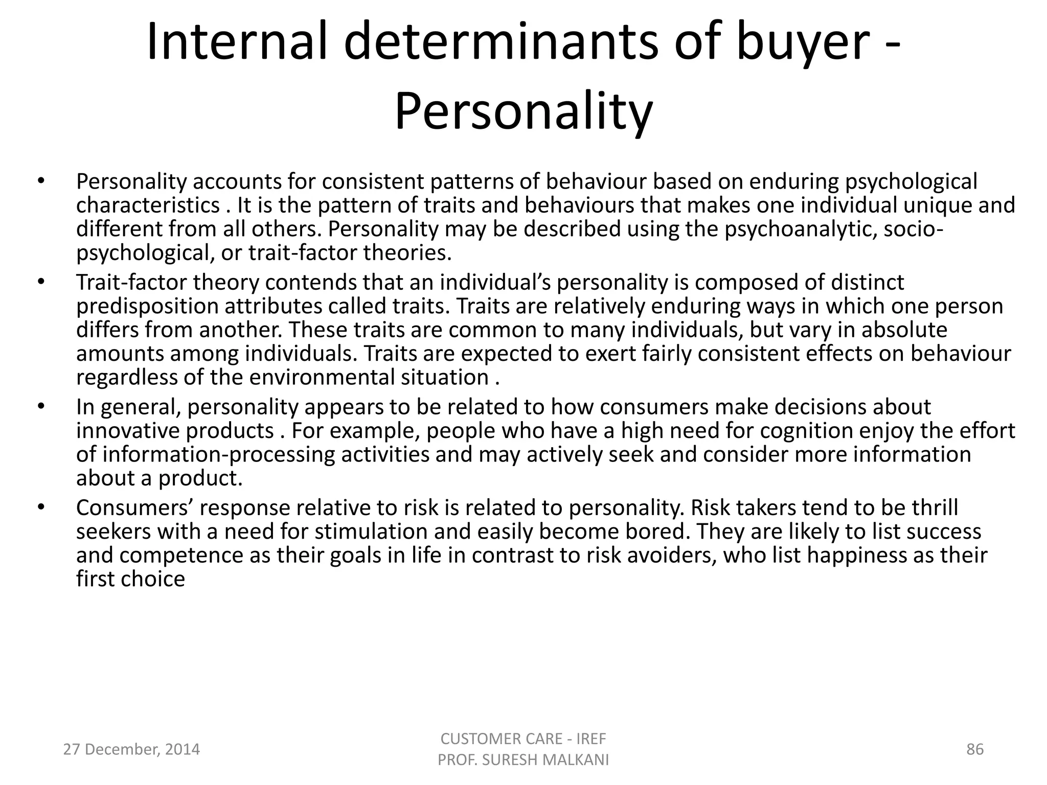 Internal determinants of buyer -
Personality
• Personality accounts for consistent patterns of behaviour based on enduring psychological
characteristics . It is the pattern of traits and behaviours that makes one individual unique and
different from all others. Personality may be described using the psychoanalytic, socio-
psychological, or trait-factor theories.
• Trait-factor theory contends that an individual’s personality is composed of distinct
predisposition attributes called traits. Traits are relatively enduring ways in which one person
differs from another. These traits are common to many individuals, but vary in absolute
amounts among individuals. Traits are expected to exert fairly consistent effects on behaviour
regardless of the environmental situation .
• In general, personality appears to be related to how consumers make decisions about
innovative products . For example, people who have a high need for cognition enjoy the effort
of information-processing activities and may actively seek and consider more information
about a product.
• Consumers’ response relative to risk is related to personality. Risk takers tend to be thrill
seekers with a need for stimulation and easily become bored. They are likely to list success
and competence as their goals in life in contrast to risk avoiders, who list happiness as their
first choice
27 December, 2014
CUSTOMER CARE - IREF
PROF. SURESH MALKANI
86
 