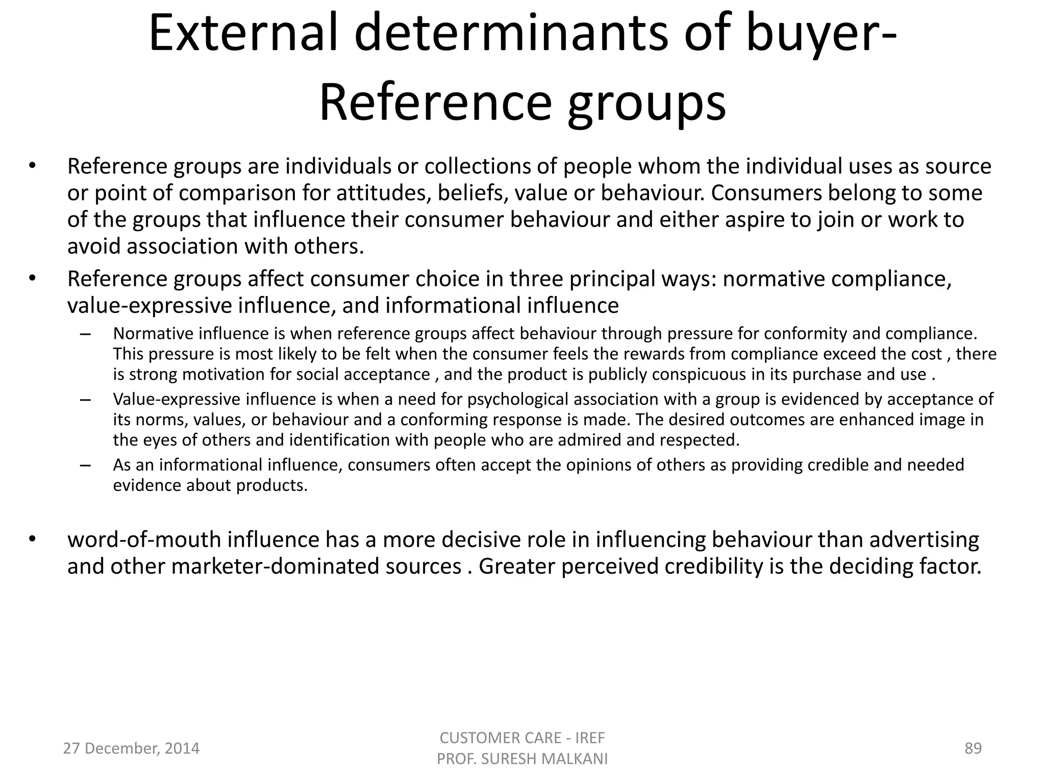 External determinants of buyer-
Reference groups
• Reference groups are individuals or collections of people whom the individual uses as source
or point of comparison for attitudes, beliefs, value or behaviour. Consumers belong to some
of the groups that influence their consumer behaviour and either aspire to join or work to
avoid association with others.
• Reference groups affect consumer choice in three principal ways: normative compliance,
value-expressive influence, and informational influence
– Normative influence is when reference groups affect behaviour through pressure for conformity and compliance.
This pressure is most likely to be felt when the consumer feels the rewards from compliance exceed the cost , there
is strong motivation for social acceptance , and the product is publicly conspicuous in its purchase and use .
– Value-expressive influence is when a need for psychological association with a group is evidenced by acceptance of
its norms, values, or behaviour and a conforming response is made. The desired outcomes are enhanced image in
the eyes of others and identification with people who are admired and respected.
– As an informational influence, consumers often accept the opinions of others as providing credible and needed
evidence about products.
• word-of-mouth influence has a more decisive role in influencing behaviour than advertising
and other marketer-dominated sources . Greater perceived credibility is the deciding factor.
27 December, 2014
CUSTOMER CARE - IREF
PROF. SURESH MALKANI
89
 
