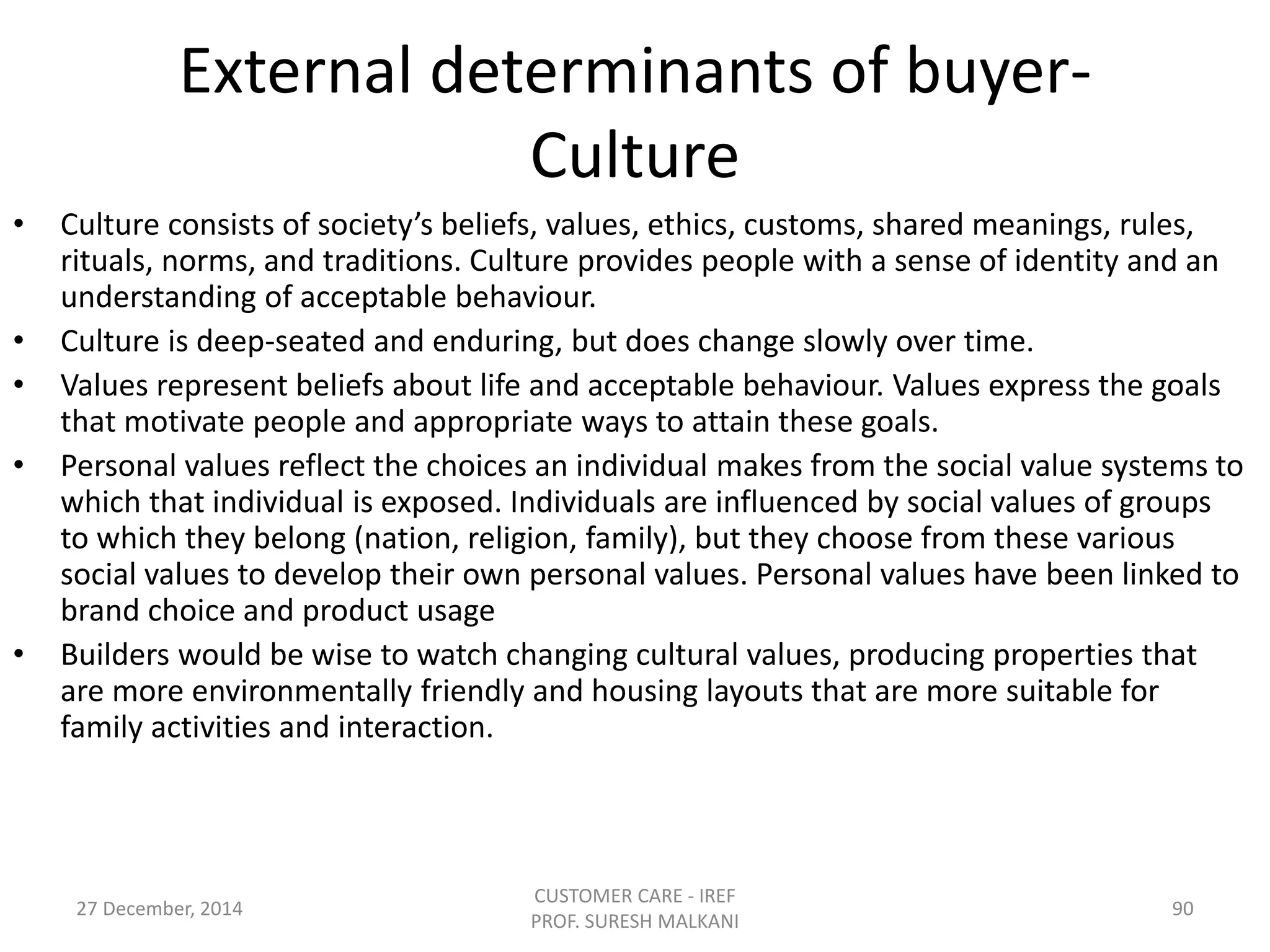 External determinants of buyer-
Culture
• Culture consists of society’s beliefs, values, ethics, customs, shared meanings, rules,
rituals, norms, and traditions. Culture provides people with a sense of identity and an
understanding of acceptable behaviour.
• Culture is deep-seated and enduring, but does change slowly over time.
• Values represent beliefs about life and acceptable behaviour. Values express the goals
that motivate people and appropriate ways to attain these goals.
• Personal values reflect the choices an individual makes from the social value systems to
which that individual is exposed. Individuals are influenced by social values of groups
to which they belong (nation, religion, family), but they choose from these various
social values to develop their own personal values. Personal values have been linked to
brand choice and product usage
• Builders would be wise to watch changing cultural values, producing properties that
are more environmentally friendly and housing layouts that are more suitable for
family activities and interaction.
27 December, 2014
CUSTOMER CARE - IREF
PROF. SURESH MALKANI
90
 